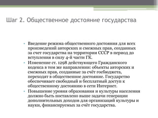 Шаг 2. Общественное достояние государства
• Введение режима общественного достояния для всех
произведений авторских и смежных прав, созданных
за счет государства на территории СССР в период до
вступления в силу 4-й части ГК.
• Изменение ст. 1298 действующего Гражданского
кодекса в том же направлении: объекты авторских и
смежных прав, созданные за счёт госбюджета,
переходят в общественное достояние. Государство
обеспечивает свободный и бесплатный доступ к
общественному достоянию в сети Интернет.
• Повышение уровня образования и культуры населения
должно быть поставлено выше задачи генерации
дополнительных доходов для организаций культуры и
науки, финансируемых за счёт государства.
 