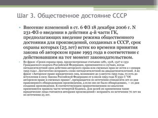 Шаг 3. Общественное достояние СССР
• Внесение изменений в ст. 6 ФЗ 18 декабря 2006 г. N
231-ФЗ о введении в действии 4-й части ГК,
предполагающих введение режима общественного
достояния для произведений, созданных в СССР, срок
охраны которых (25 лет) истек ко времени принятия
закона об авторском праве 1993 года в соответствии с
действовавшим на тот момент законодательством.
• Во фразе «Сроки охраны прав, предусмотренные статьями 1281, 1318, 1327 и 1331
Гражданского кодекса Российской Федерации, применяются в случаях, когда
пятидесятилетний срок действия авторского права или смежных прав не истек к 1 января
1993 года». Достаточно исправить слово пятидесятилетний на двадцатипятилетний. А во
фразе «Авторское право юридических лиц, возникшее до 3 августа 1993 года, то есть до
вступления в силу Закона Российской Федерации от 9 июля 1993 года N 5351-I "Об
авторском праве и смежных правах", прекращается по истечении семидесяти лет со дня
правомерного обнародования произведения, а если оно не было обнародовано, — со дня
создания произведения. К соответствующим правоотношениям по аналогии
применяются правила части четвертой Кодекса. Для целей их применения такие
юридические лица считаются авторами произведений» исправить по истечении 70 лет на
по истечении 25 лет.
 