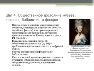 Шаг 4. Общественное достояние музеев,
архивов, библиотек и фондов
• Отмена ограничений на воспроизведение
объектов, хранящихся в музеях (ст. 36 ФЗ «О
музейном фонде»), как противоречащих
международным принципам авторского
права и положениям Гражданского кодекса
РФ (ст. 1282).
• Внесение изменений в закон об
обязательном экземпляре (77 ФЗ) с
требованием предоставления его в цифровой
форме.
• Снятие запретов на оцифровку книг
библиотеками.
• Сделать задачей музеев и архивов создание и
открытую публикацию всех, перешедших в
общественное достояние, письменных
фондов.
ТомасГейнсборо (1727-1788).
«Дама в голубом»(1780)
Эрмитаж требует роялтиза
использование этой картины, хотя
она болеедвух веков назад
перешла в общественное
достояние.
 