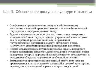 Шаг 5. Обеспечение доступа к культуре и знаниям
• Оцифровка и предоставление доступа к общественному
достоянию – важный приоритет и одна из главнейших миссий
государства в информационную эпоху.
• Задача – формализация программы, интеграция интересов и
возможностей всех государственных учреждений и институтов
для синхронной реализации новых направлений
государственной политики в области авторского права.
Инструмент: скоординированная федеральная политика.
• Наука: каждая кафедра крупнейших вузов страны подбирает
список важнейших зарубежных монографий и учебников, права
на перевод которых на русский язык выкупаются государством и
передаются обществу на условиях свободной лицензии.
• Возможность: провести организованный выкуп всех прав на
произведения живых классиков советской и русской культуры по
переводу их произведений в режим открытого доступа?
 