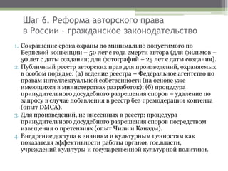 Шаг 6. Реформа авторского права
в России – гражданское законодательство
1. Сокращение срока охраны до минимально допустимого по
Бернской конвенции – 50 лет с года смерти автора (для фильмов –
50 лет с даты создания; для фотографий – 25 лет с даты создания).
2. Публичный реестр авторских прав для произведений, охраняемых
в особом порядке: (а) ведение реестра – Федеральное агентство по
правам интеллектуальной собственности (на основе уже
имеющихся в министерствах разработок); (б) процедура
принудительного досудебного разрешения споров – удаление по
запросу в случае добавления в реестр без премодерации контента
(опыт DMCA).
3. Для произведений, не внесенных в реестр: процедура
принудительного досудебного разрешения споров посредством
извещения о претензиях (опыт Чили и Канады).
4. Внедрение доступа к знаниям и культурным ценностям как
показателя эффективности работы органов гос.власти,
учреждений культуры и государственной культурной политики.
 