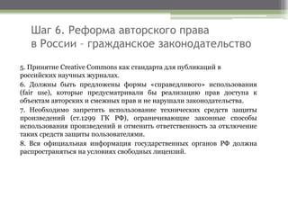Шаг 6. Реформа авторского права
в России – гражданское законодательство
5. Принятие Creative Commons как стандарта для публикаций в
российских научных журналах.
6. Должны быть предложены формы «справедливого» использования
(fair use), которые предусматривали бы реализацию прав доступа к
объектам авторских и смежных прав и не нарушали законодательства.
7. Необходимо запретить использование технических средств защиты
произведений (ст.1299 ГК РФ), ограничивающие законные способы
использования произведений и отменить ответственность за отключение
таких средств защиты пользователями.
8. Вся официальная информация государственных органов РФ должна
распространяться на условиях свободных лицензий.
 