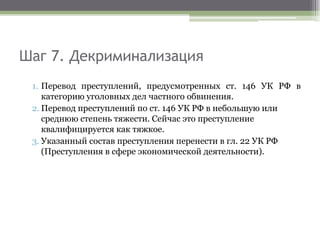 Шаг 7. Декриминализация
1. Перевод преступлений, предусмотренных ст. 146 УК РФ в
категорию уголовных дел частного обвинения.
2. Перевод преступлений по ст. 146 УК РФ в небольшую или
среднюю степень тяжести. Сейчас это преступление
квалифицируется как тяжкое.
3. Указанный состав преступления перенести в гл. 22 УК РФ
(Преступления в сфере экономической деятельности).
 