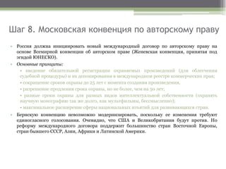 Шаг 8. Московская конвенция по авторскому праву
• Россия должна инициировать новый международный договор по авторскому праву на
основе Всемирной конвенции об авторском праве (Женевская конвенция, принятая под
эгидой ЮНЕСКО).
• Основные принципы:
• введение обязательной регистрации охраняемых произведений (для облегчения
судебной процедуры) и их депонирования в международном реестре коммерческих прав;
• сокращение сроков охраны до 25 лет с момента создания произведения,
• разрешение продления срока охраны, но не более, чем на 50 лет;
• разные сроки охраны для разных видов интеллектуальной собственности (охранять
научную монографию так же долго, как мультфильмы, бессмысленно);
• максимальное расширение сферы национальных изъятий для развивающихся стран.
• Бернскую конвенцию невозможно модернизировать, поскольку ее изменения требуют
единогласного голосования. Очевидно, что США и Великобритания будут против. Но
реформу международного договора поддержит большинство стран Восточной Европы,
стран бывшего СССР, Азии, Африки и Латинской Америки.
 