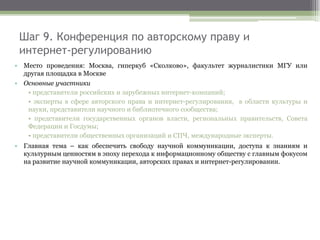 Шаг 9. Конференция по авторскому праву и
интернет-регулированию
• Место проведения: Москва, гиперкуб «Сколково», факультет журналистики МГУ или
другая площадка в Москве
• Основные участники
• представители российских и зарубежных интернет-компаний;
• эксперты в сфере авторского права и интернет-регулирования, в области культуры и
науки, представители научного и библиотечного сообщества;
• представители государственных органов власти, региональных правительств, Совета
Федерации и Госдумы;
• представители общественных организаций и СПЧ, международные эксперты.
• Главная тема – как обеспечить свободу научной коммуникации, доступа к знаниям и
культурным ценностям в эпоху перехода к информационному обществу с главным фокусом
на развитие научной коммуникации, авторских правах и интернет-регулировании.
 