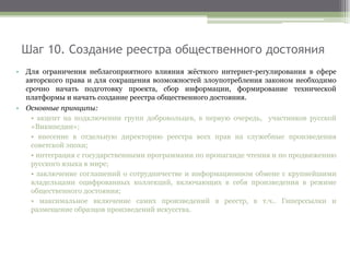 Шаг 10. Создание реестра общественного достояния
• Для ограничения неблагоприятного влияния жёсткого интернет-регулирования в сфере
авторского права и для сокращения возможностей злоупотребления законом необходимо
срочно начать подготовку проекта, сбор информации, формирование технической
платформы и начать создание реестра общественного достояния.
• Основные принципы:
• акцент на подключении групп добровольцев, в первую очередь, участников русской
«Википедии»;
• внесение в отдельную директорию реестра всех прав на служебные произведения
советской эпохи;
• интеграция с государственными программами по пропаганде чтения и по продвижению
русского языка в мире;
• заключение соглашений о сотрудничестве и информационном обмене с крупнейшими
владельцами оцифрованных коллекций, включающих в себя произведения в режиме
общественного достояния;
• максимальное включение самих произведений в реестр, в т.ч.. Гиперссылки и
размещение образцов произведений искусства.
 