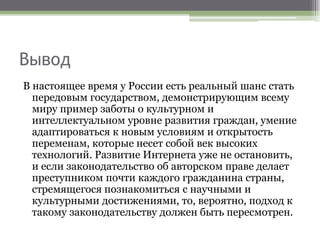 Вывод
В настоящее время у России есть реальный шанс стать
передовым государством, демонстрирующим всему
миру пример заботы о культурном и
интеллектуальном уровне развития граждан, умение
адаптироваться к новым условиям и открытость
переменам, которые несет собой век высоких
технологий. Развитие Интернета уже не остановить,
и если законодательство об авторском праве делает
преступником почти каждого гражданина страны,
стремящегося познакомиться с научными и
культурными достижениями, то, вероятно, подход к
такому законодательству должен быть пересмотрен.
 