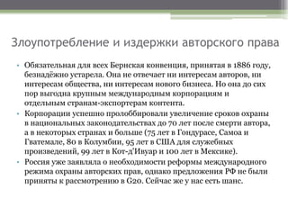 Злоупотребление и издержки авторского права
• Обязательная для всех Бернская конвенция, принятая в 1886 году,
безнадёжно устарела. Она не отвечает ни интересам авторов, ни
интересам общества, ни интересам нового бизнеса. Но она до сих
пор выгодна крупным международным корпорациям и
отдельным странам-экспортерам контента.
• Корпорации успешно пролоббировали увеличение сроков охраны
в национальных законодательствах до 70 лет после смерти автора,
а в некоторых странах и больше (75 лет в Гондурасе, Самоа и
Гватемале, 80 в Колумбии, 95 лет в США для служебных
произведений, 99 лет в Кот-д'Ивуар и 100 лет в Мексике).
• Россия уже заявляла о необходимости реформы международного
режима охраны авторских прав, однако предложения РФ не были
приняты к рассмотрению в G20. Сейчас же у нас есть шанс.
 