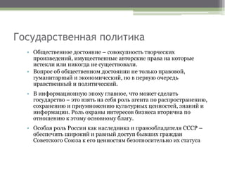 Государственная политика
• Общественное достояние – совокупность творческих
произведений, имущественные авторские права на которые
истекли или никогда не существовали.
• Вопрос об общественном достоянии не только правовой,
гуманитарный и экономический, но в первую очередь
нравственный и политический.
• В информационную эпоху главное, что может сделать
государство – это взять на себя роль агента по распространению,
сохранению и приумножению культурных ценностей, знаний и
информации. Роль охраны интересов бизнеса вторична по
отношению к этому основному благу.
• Особая роль России как наследника и правообладателя СССР –
обеспечить широкий и равный доступ бывших граждан
Советского Союза к его ценностям безотносительно их статуса
 