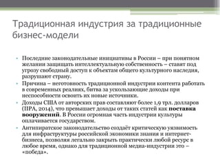 Традиционная индустрия за традиционные
бизнес-модели
• Последние законодательные инициативы в России – при понятном
желании защищать интеллектуальную собственность – ставят под
угрозу свободный доступ к объектам общего культурного наследия,
разрушают страну.
• Причина – неготовность традиционной индустрии контента работать
в современных реалиях, битва за ускользающие доходы при
неспособности освоить их новые источники.
• Доходы США от авторских прав составляют более 1,9 трл. долларов
(IIPA, 2014), что превышает доходы от таких статей как поставка
вооружений. В России огромная часть индустрии культуры
оплачивается государством.
• Антипиратское законодательство создаёт критическую уязвимость
для инфраструктуры российской экономики знания и интернет-
бизнеса, позволяя легально закрыть практически любой ресурс в
любое время, однако для традиционной медиа-индустрии это –
«победа».
 