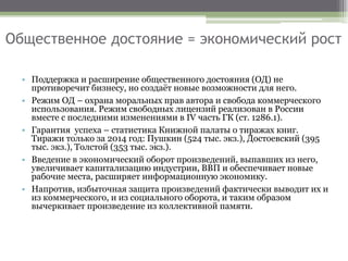 Общественное достояние = экономический рост
• Поддержка и расширение общественного достояния (ОД) не
противоречит бизнесу, но создаёт новые возможности для него.
• Режим ОД – охрана моральных прав автора и свобода коммерческого
использования. Режим свободных лицензий реализован в России
вместе с последними изменениями в IV часть ГК (ст. 1286.1).
• Гарантия успеха – статистика Книжной палаты о тиражах книг.
Тиражи только за 2014 год: Пушкин (524 тыс. экз.), Достоевский (395
тыс. экз.), Толстой (353 тыс. экз.).
• Введение в экономический оборот произведений, выпавших из него,
увеличивает капитализацию индустрии, ВВП и обеспечивает новые
рабочие места, расширяет информационную экономику.
• Напротив, избыточная защита произведений фактически выводит их и
из коммерческого, и из социального оборота, и таким образом
вычеркивает произведение из коллективной памяти.
 