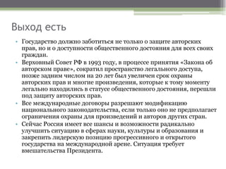 Выход есть
• Государство должно заботиться не только о защите авторских
прав, но и о доступности общественного достояния для всех своих
граждан.
• Верховный Совет РФ в 1993 году, в процессе принятия «Закона об
авторском праве», сократил пространство легального доступа,
позже задним числом на 20 лет был увеличен срок охраны
авторских прав и многие произведения, которые к тому моменту
легально находились в статусе общественного достояния, перешли
под защиту авторских прав.
• Все международные договоры разрешают модификацию
национального законодательства, если только оно не предполагает
ограничения охраны для произведений и авторов других стран.
• Сейчас Россия имеет все шансы и возможности радикально
улучшить ситуацию в сферах науки, культуры и образования и
закрепить лидерскую позицию прогрессивного и открытого
государства на международной арене. Ситуация требует
вмешательства Президента.
 