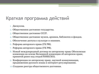 Краткая программа действий
1. Дискуссия.
2. Общественное достояние государства.
3. Общественное достояние СССР.
4. Общественное достояние музеев, архивов, библиотек и фондов.
5. Обеспечение доступа к культуре и знаниям.
6. Реформа авторского права (ГК РФ).
7. Реформа авторского права (УК РФ).
8. Новый международный договор по авторскому праву (Московская
конвенция на основе Всемирной конвенции об авторском праве,
принятой ранее под эгидой ЮНЕСКО).
9. Конференция по авторскому праву, научной коммуникации,
продвижению русского языка и интернет-регулированию.
10.Создание реестра общественного достояния.
 
