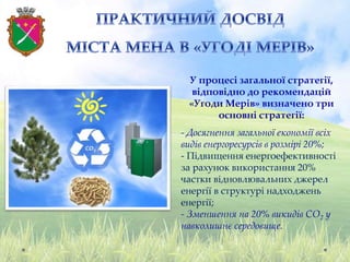 У процесі загальної стратегії,
відповідно до рекомендацій
«Угоди Мерів» визначено три
основні стратегії:
- Досягнення загальної економії всіх
видів енергоресурсів в розмірі 20%;
- Підвищення енергоефективності
за рахунок використання 20%
частки відновлювальних джерел
енергії в структурі надходжень
енергії;
- Зменшення на 20% викидів СО2 у
навколишнє середовище.
 