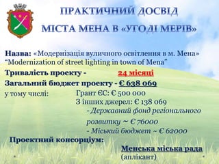 Назва: «Модернізація вуличного освітлення в м. Мена»
“Modernization of street lighting in town of Mena”
Тривалість проекту - 24 місяці
Загальний бюджет проекту - € 638 069
у тому числі: Грант ЄС: € 500 000
З інших джерел: € 138 069
- Державний фонд регіонального
розвитку ~ € 76000
- Міський бюджет ~ € 62000
Проектний консорціум:
Менська міська рада
(аплікант)
 