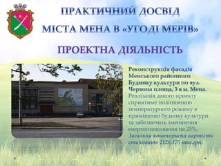 Реконструкція фасадів
Менського районного
Будинку культури по вул.
Червона площа, 3 в м. Мена.
Реалізація даного проекту
сприятиме поліпшенню
температурного режиму в
приміщенні будинку культури
та забезпечить зменшення
енергоспоживання на 25%.
Загальна кошторисна вартість
становить 2128,175 тис.грн.
 
