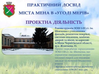 Реконструкція ЗОШ І-ІІІ ст. ім.
Шевченка з утепленням
фасадів, ремонтом покрівлі,
системи опалення, заміною
дверей та вікон, за адресою
м.Мена Чернігівської області,
вул. Жовтнева, 11.
Проект передбачає термосанацію
ЗОШ І-ІІІ ст. ім. Шевченка, що
сприятиме зменшенню витрат
теплової енергії для опалення
закладу та економії бюджетних
коштів.
Загальна кошторисна вартість
становить 1198,057 тис.грн.
 