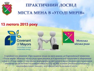 13 лютого 2013 року
З прийняттям рішення «Про надання згоди на приєднання до Європейської ініціативи
«Угода мерів» Менська міська рада приєдналася до Європейської ініціативи із збереження
клімату «Угода мерів» і тим самим задекларувала свої наміри щодо зменшення споживання
викопних видів палива і відповідно викидів CO2 на 20% шляхом реалізації комплексу
енергоефективних заходів у всіх сферах життєдіяльності міста.
 