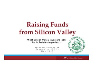 Raising Funds
from Silicon Valley
W a r s a w S c h o o l o f
E c o n o m i c s ( S G H )
M a y 2 0 1 5
What Silicon Valley investors look
for in Polish companies…
 