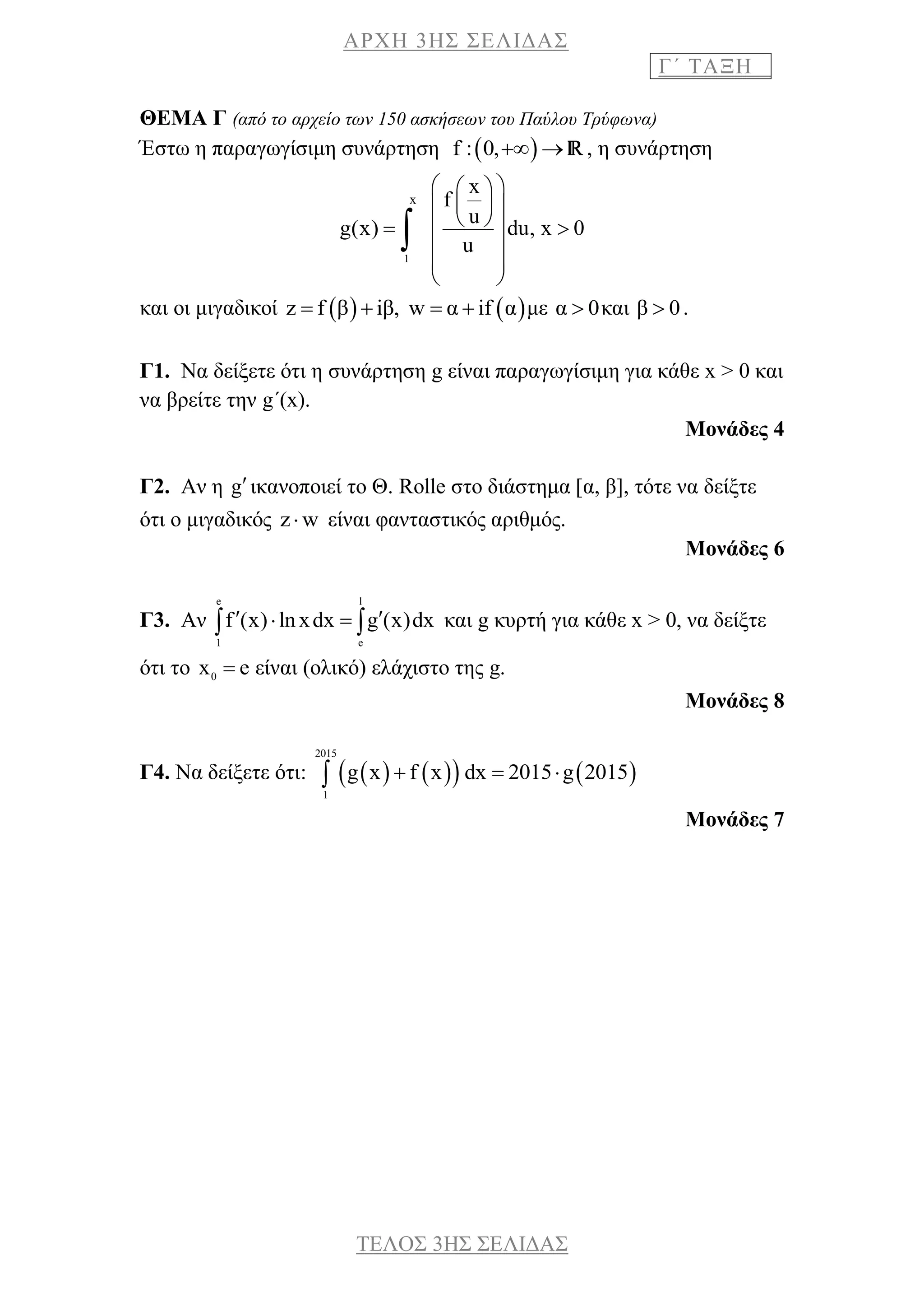 ΑΡΧΗ 3ΗΣ ΣΕΛΙΔΑΣ
Γ΄ ΤΑΞΗ
ΤΕΛΟΣ 3ΗΣ ΣΕΛΙΔΑΣ
ΘΕΜΑ Γ (το θέμα 103 από το αρχείο των 200 ασκήσεων του Παύλου Τρύφωνα)
Έστω η παραγωγίσιμη συνάρτηση  f : 0,  R, η συνάρτηση
g(x) 
1
x

x
f
u
du, x 0
u
  
  
   
 
 
 
και οι μιγαδικοί    z f β iβ, w α if α    με α 0 και β 0 .
Γ1. Να δείξετε ότι η συνάρτηση g είναι παραγωγίσιμη για κάθε x > 0 και
να βρείτε την g΄(x).
Μονάδες 4
Γ2. Αν η gικανοποιεί το Θ. Rolle στο διάστημα [α, β], τότε να δείξτε
ότι ο μιγαδικός z w είναι φανταστικός αριθμός.
Μονάδες 6
Γ3. Αν
e 1
1 e
f (x) lnxdx g (x)dx    και g κυρτή για κάθε x > 0, να δείξτε
ότι το 0
x e είναι (ολικό) ελάχιστο της g.
Μονάδες 8
Γ4. Να δείξετε ότι:       
2015
1
g x f x dx 2015 g 2015  
Μονάδες 7
 