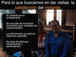  El visitante es el
protagonista
 No se trata de acumular
/transmitir gran cantidad de
conocimientos
 La información ya está en
todos los soportes
 Se trata de disfrutar
conservando y
aprendiendo
Para lo que buscamos en las visitas: la
satisfacción del visitante.
 