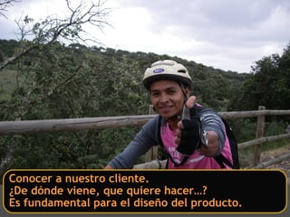 Conocer a nuestro cliente.
¿De dónde viene, que quiere hacer…?
Es fundamental para el diseño del producto.
 