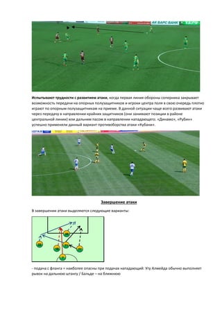 Испытывают трудности с развитием атаки, когда первая линия обороны соперника закрывает
возможность передачи на опорных полузащитников и игроки центра поля в свою очередь плотно
играют по опорным полузащитникам на приеме. В данной ситуации чаще всего развивают атаки
через передачу в направлении крайних защитников (они занимают позиции в районе
центральной линии) или дальним пасом в направлении нападающего. «Динамо», «Рубин»
успешно применяли данный вариант противоборства атаки «Кубани».
Завершение атаки
В завершении атаки выделяются следующие варианты:
- подача с фланга = наиболее опасны при подачах нападающий: Угу Алмейда обычно выполняет
рывок на дальнюю штангу / Бальде – на ближнюю
22
7
20
7718
71
 