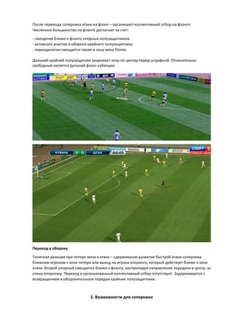 После перевода соперника атаки на фланг – организуют коллективный отбор на фланге.
Численное большинство на фланге достигают за счет:
- смещения ближе к флангу опорных полузащитников
- активного участия в обороне крайнего полузащитника
- периодически смещается также в зону мяча Попов
Дальний крайний полузащитник закрывает зону по центру перед штрафной. Относительно
свободный является дальний фланг кубанцев.
Переход в оборону
Типичная реакция при потере мяча в атаке – сдерживание развития быстрой атаки соперника
ближним игроком к зоне потери или выход на игрока опорного, который действует ближе к зоне
атаки. Второй опорный смещается ближе к флангу, контролируя направление передачи в центр, за
спину опорному. Переход в организованный коллективный отбор отсутствует. Задерживаются с
возвращением в оборонительные порядки крайние полузащитники.
2. Возможности для соперника
 