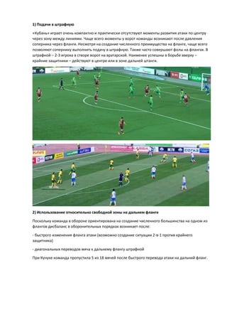1) Подачи в штрафную
«Кубань» играет очень компактно и практически отсутствуют моменты развития атаки по центру
через зону между линиями. Чаще всего моменты у ворот команды возникают после давления
соперника через фланги. Несмотря на создание численного преимущества на фланге, чаще всего
позволяют сопернику выполнить подачу в штрафную. Также часто совершают фолы на флангах. В
штрафной – 2-3 игрока в створе ворот на вратарской. Наименее успешны в борьбе вверху –
крайние защитники – действуют в центре или в зоне дальней штанги.
2) Использование относительно свободной зоны на дальнем фланге
Поскольку команда в обороне ориентирована на создание численного большинства на одном из
флангов дисбаланс в оборонительных порядках возникает после:
- быстрого изменения фланга атаки (возможно создание ситуации 2-в-1 против крайнего
защитника)
- диагональных переводов мяча к дальнему флангу штрафной
При Кучуке команда пропустила 5 из 18 мячей после быстрого перевода атаки на дальний фланг.
 