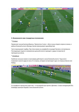 3. Возможности при стандартных положениях
* Угловые
Применяют зонный метод обороны. Пропустили 2 мяча – оба из зоны второго игрока в линии, в
районе ближней штанги (Бальде, Бугаев проигрывают единоборства).
Часто проигрывают подбор. При этом игроки из штрафной не выходят быстро и согласованно.
Последующие подачи в направлении дальней штанги приводят к удару по воротам (2
пропущенных мяча).
* Штрафные
Наиболее сильные игроки в игре вверху действуют в зонах ближней штанги. Чаще всего
позволяют нанести удар из зоны 4-го игрока, которую контролирует один из опорных (Кулик или
Рабиу).
Со штрафного пропустили один мяч – в последней игре против «Динамо». Снова нападающий (Угу
Алмейда) проиграл борьбу в зоне ближней штанги.
 