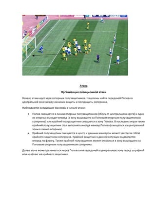 Атака
Организация позиционной атаки
Начало атаки идет через опорных полузащитников. Нацелены найти передачей Попова в
центральной зоне между линиями защиты и полузащиты соперника.
Наблюдаются следующие маневры в начале атаки:
 Попов смещается в линию опорных полузащитников (сбоку от центрального круга) и один
из опорных выходит вперед (в зону вышедшего за Поповым опорным полузащитником
соперника) или крайний полузащитник смещается в зону Попова. В последних играх также
крайний полузащитник стал выполнять иногда маневр Попова (смещаться из центральной
зоны в линию опорных).
 Крайний полузащитник смещается в центр и данным маневром может увести за собой
крайнего защитника соперника. Крайний защитник в данной ситуации выдвигается
вперед по флангу. Также крайний полузащитник может открыться в зону вышедшего за
Поповым опорным полузащитником соперника.
Далее атака может развиваться через Попова или передачей в центральную зону перед штрафной
или на фланг на крайнего защитника.
 