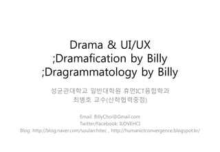 Drama & UI/UX
;Dramafication by Billy
;Dragrammatology by Billy
성균관대학교 일반대학원 휴먼ICT융합학과
최병호 교수(산학협력중점)
Email: BillyChoi@Gmail.com
Twitter/Facebook: ILOVEHCI
Blog: http://blog.naver.com/soularchitec , http://humanictconvergence.blogspot.kr/
Wednesday, June 3, 2015
 