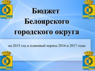 БюджетБюджет
БелоярскогоБелоярского
городского округагородского округа
на 2015 год и плановый период 2016 и 2017 годы
 