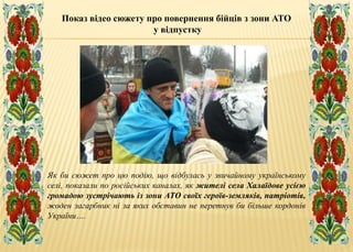Як би сюжет про цю подію, що відбулась у звичайному українському
селі, показали по російських каналах, як жителі села Халаїдове усією
громадою зустрічають із зони АТО своїх героїв-земляків, патріотів,
жоден загарбник ні за яких обставин не перетнув би більше кордонів
України….
Показ відео сюжету про повернення бійців з зони АТО
у відпустку
 