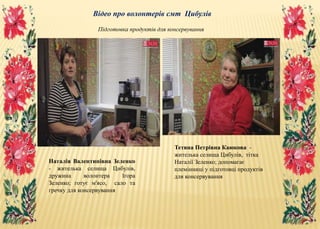 Відео про волонтерів смт Цибулів
Наталія Валентинівна Зеленко
- жителька селища Цибулів,
дружина волонтера Ігора
Зеленко; готує м'ясо, сало та
гречку для консервування
Тетяна Петрівна Каюкова -
жителька селища Цибулів, тітка
Наталії Зеленко; допомагає
племінниці у підготовці продуктів
для консервування
Підготовка продуктів для консервування
 