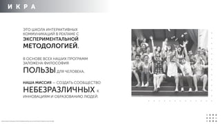 И К Р А
ЭТО ШКОЛА ИНТЕРАКТИВНЫХ
КОММУНИКАЦИЙ В РЕКЛАМЕ С
ЭКСПЕРИМЕНТАЛЬНОЙ
МЕТОДОЛОГИЕЙ.
В ОСНОВЕ ВСЕХ НАШИХ ПРОГРАММ
ЗАЛОЖЕНА ФИЛОСОФИЯ
ПОЛЬЗЫДЛЯ ЧЕЛОВЕКА.
НАША МИССИЯ — СОЗДАТЬ СООБЩЕСТВО
НЕБЕЗРАЗЛИЧНЫХ К
ИННОВАЦИЯМ И ОБРАЗОВАНИЮ ЛЮДЕЙ.
О Б Р А З О В А Т Е Л Ь Н Ы Е П Р О Г Р А М М Ы И К Р Ы 2 0 1 4 / К О Р П О Р А Т И В Н О Е О Б У Ч Е Н ИЕ
 