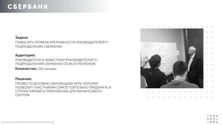 СБЕРБАН К
О Б Р А З О В А Т Е Л Ь Н Ы Е П Р О Г Р А М М Ы И К Р Ы 2 0 1 4 / К О Р П О Р А Т И В Н О Е О Б У Ч Е Н ИЕ
Задача:
ПОВЫСИТЬ УРОВЕНЬ КРЕАТИВНОСТИ РУКОВОДИТЕЛЕЙ IT-
ПОДРАЗДЕЛЕНИЯ СБЕРБАНКА 
 
Аудитория:
РУКОВОДИТЕЛИ И ЗАМЕСТИЛИ РУКОВОДИТЕЛЕЙ IT-
ПОДРАЗДЕЛЕНИЙ СБЕРБАНКА СО ВСЕХ РЕГИОНОВ
Количество: 150 человек
Решение:
ПРОВЕСТИ ДЕЛОВУЮ ОБУЧАЮЩУЮ ИГРУ, КОТОРАЯ
ПОЗВОЛИТ УЧАСТНИКАМ САМОСТОЯТЕЛЬНО ПРИДУМАТЬ И
СПРОЕКТИРОВАТЬ ПРИЛОЖЕНИЕ ДЛЯ ФИНАНСОВОГО
СЕКТОРА
 