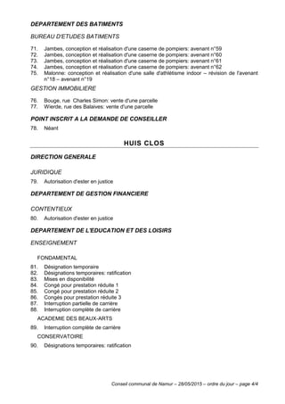 Conseil communal de Namur – 28/05/2015 – ordre du jour – page 4/4
DEPARTEMENT DES BATIMENTS
BUREAU D'ETUDES BATIMENTS
71. Jambes, conception et réalisation d'une caserne de pompiers: avenant n°59
72. Jambes, conception et réalisation d'une caserne de pompiers: avenant n°60
73. Jambes, conception et réalisation d'une caserne de pompiers: avenant n°61
74. Jambes, conception et réalisation d'une caserne de pompiers: avenant n°62
75. Malonne: conception et réalisation d'une salle d'athlétisme indoor – révision de l'avenant
n°18 – avenant n°19
GESTION IMMOBILIERE
76. Bouge, rue Charles Simon: vente d'une parcelle
77. Wierde, rue des Balaives: vente d'une parcelle
POINT INSCRIT A LA DEMANDE DE CONSEILLER
78. Néant
HUIS CLOS
DIRECTION GENERALE
JURIDIQUE
79. Autorisation d'ester en justice
DEPARTEMENT DE GESTION FINANCIERE
CONTENTIEUX
80. Autorisation d'ester en justice
DEPARTEMENT DE L'EDUCATION ET DES LOISIRS
ENSEIGNEMENT
FONDAMENTAL
81. Désignation temporaire
82. Désignations temporaires: ratification
83. Mises en disponibilité
84. Congé pour prestation réduite 1
85. Congé pour prestation réduite 2
86. Congés pour prestation réduite 3
87. Interruption partielle de carrière
88. Interruption complète de carrière
ACADEMIE DES BEAUX-ARTS
89. Interruption complète de carrière
CONSERVATOIRE
90. Désignations temporaires: ratification
 