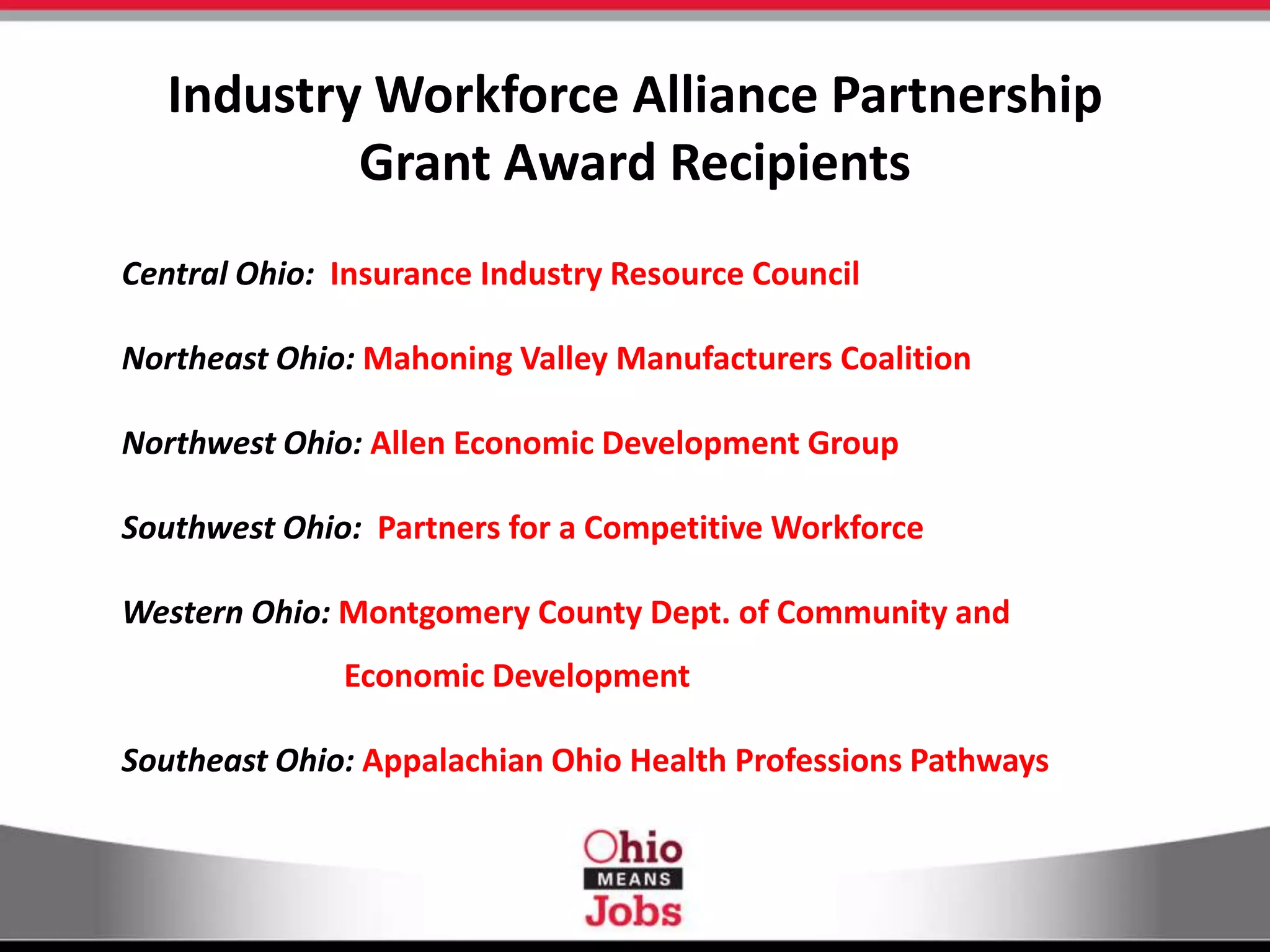 Industry Workforce Alliance Partnership
Grant Award Recipients
Central Ohio: Insurance Industry Resource Council
Northeast Ohio: Mahoning Valley Manufacturers Coalition
Northwest Ohio: Allen Economic Development Group
Southwest Ohio: Partners for a Competitive Workforce
Western Ohio: Montgomery County Dept. of Community and
Economic Development
Southeast Ohio: Appalachian Ohio Health Professions Pathways
 