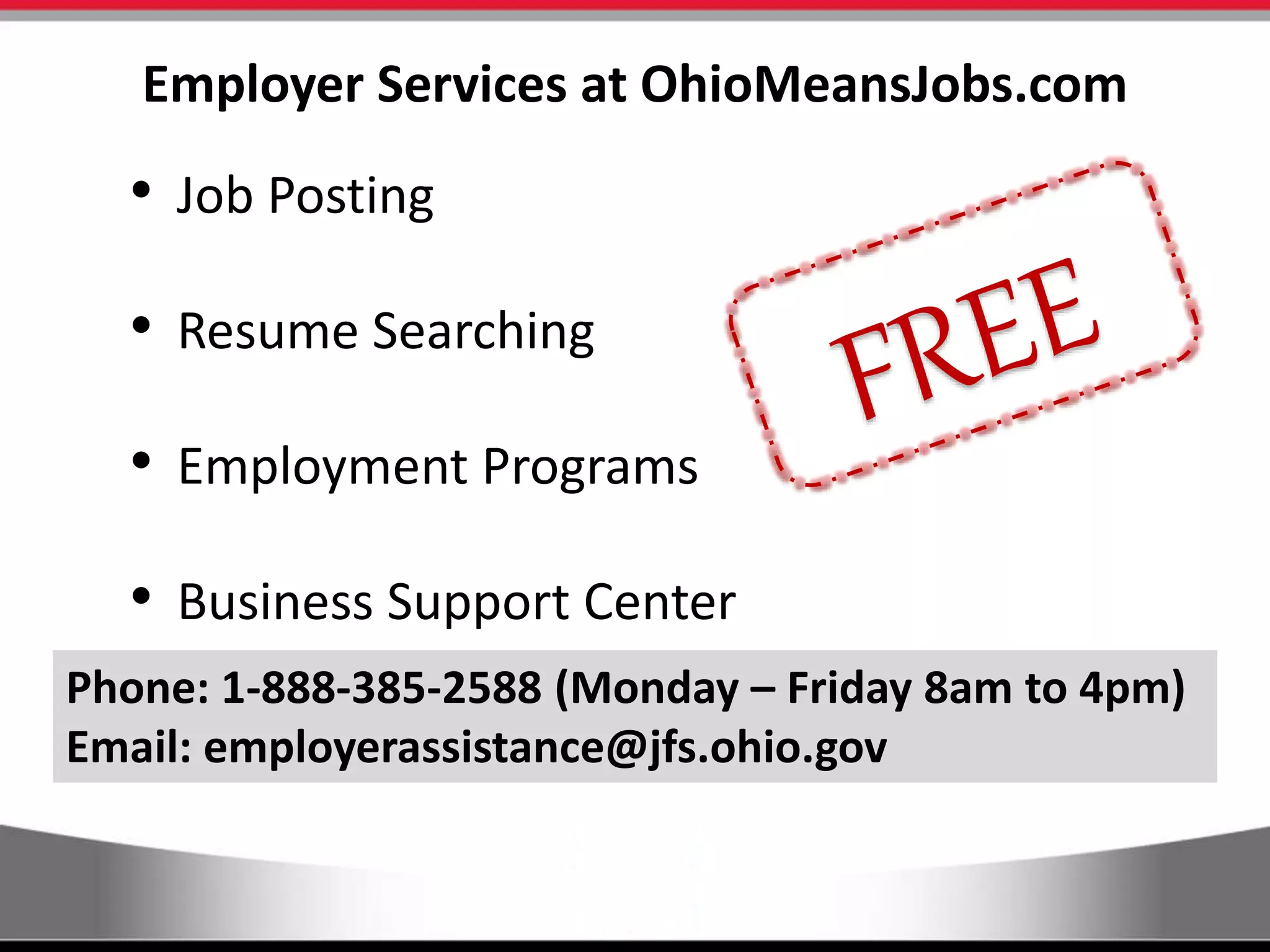 Employer Services at OhioMeansJobs.com
• Job Posting
• Resume Searching
• Employment Programs
• Business Support Center
Phone: 1-888-385-2588 (Monday – Friday 8am to 4pm)
Email: employerassistance@jfs.ohio.gov
 