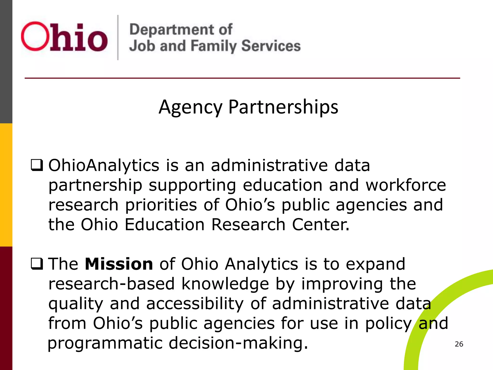 26
Agency Partnerships
 OhioAnalytics is an administrative data
partnership supporting education and workforce
research priorities of Ohio’s public agencies and
the Ohio Education Research Center.
 The Mission of Ohio Analytics is to expand
research-based knowledge by improving the
quality and accessibility of administrative data
from Ohio’s public agencies for use in policy and
programmatic decision-making.
 