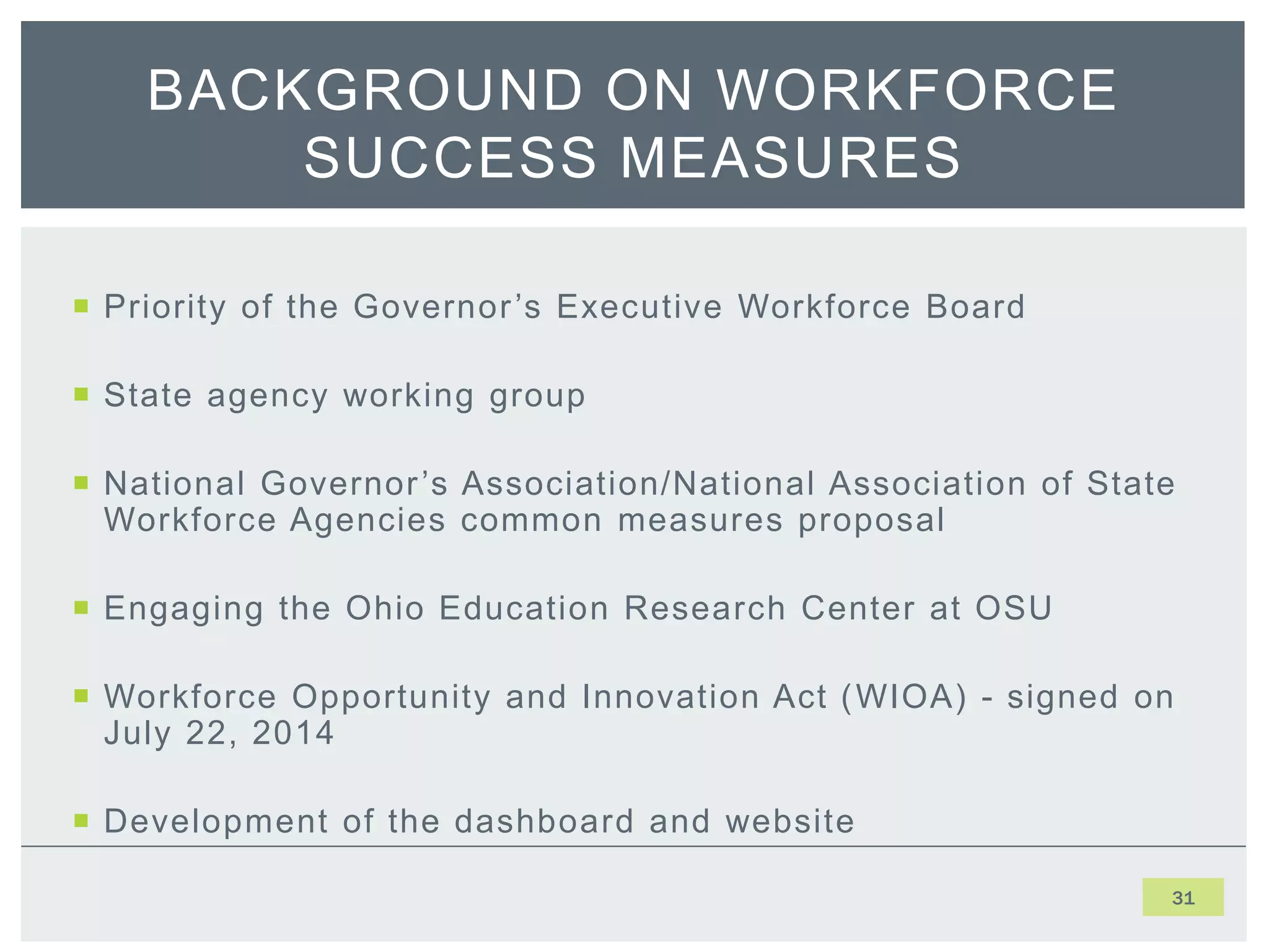  Priority of the Governor’s Executive Workforce Board
 State agency working group
 National Governor’s Association/National Association of State
Workforce Agencies common measures proposal
 Engaging the Ohio Education Research Center at OSU
 Workforce Opportunity and Innovation Act (WIOA) - signed on
July 22, 2014
 Development of the dashboard and website
31
BACKGROUND ON WORKFORCE
SUCCESS MEASURES
 