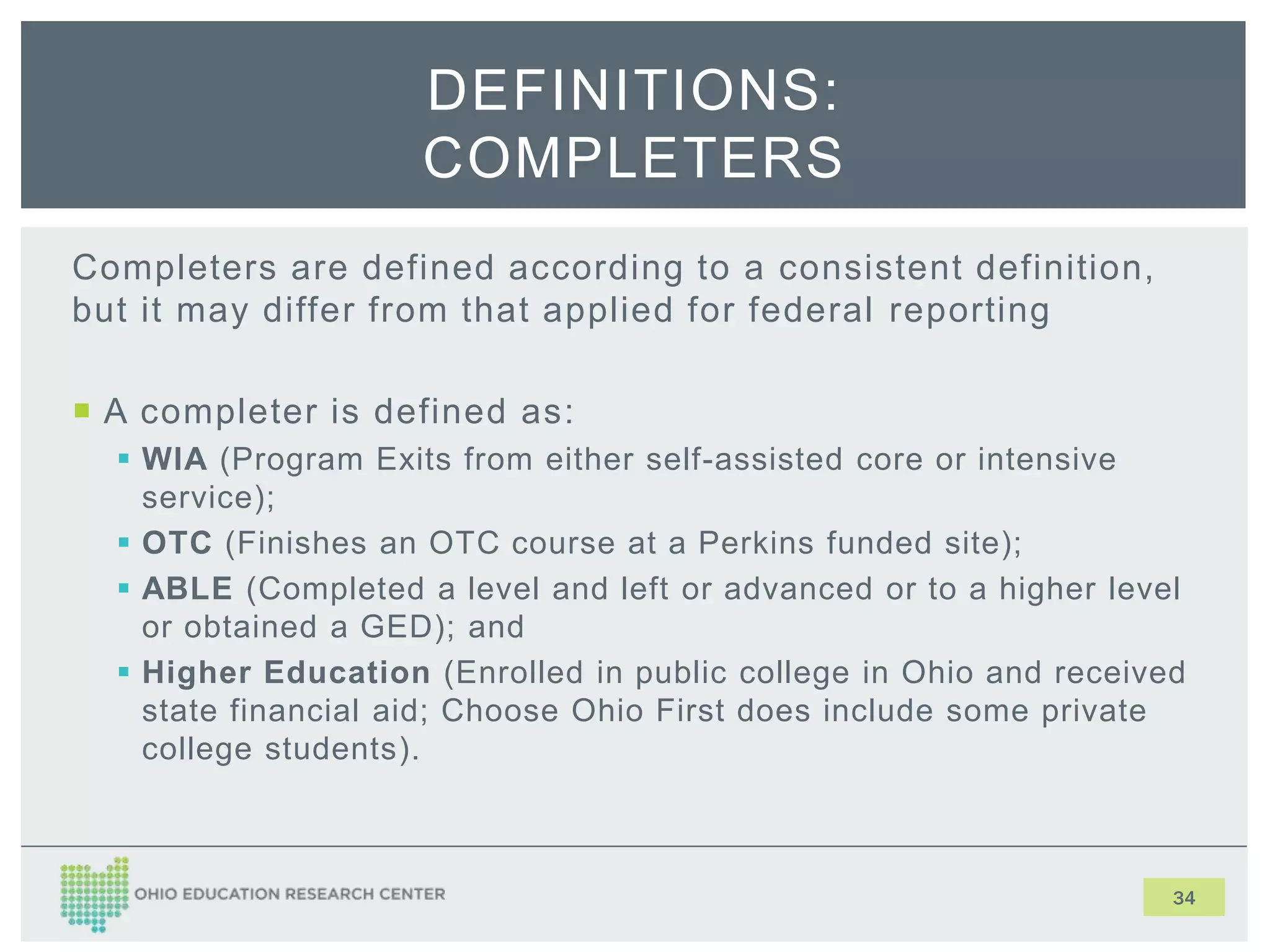 Completers are defined according to a consistent definition,
but it may differ from that applied for federal reporting
 A completer is defined as:
 WIA (Program Exits from either self-assisted core or intensive
service);
 OTC (Finishes an OTC course at a Perkins funded site);
 ABLE (Completed a level and left or advanced or to a higher level
or obtained a GED); and
 Higher Education (Enrolled in public college in Ohio and received
state financial aid; Choose Ohio First does include some private
college students).
34
DEFINITIONS:
COMPLETERS
 