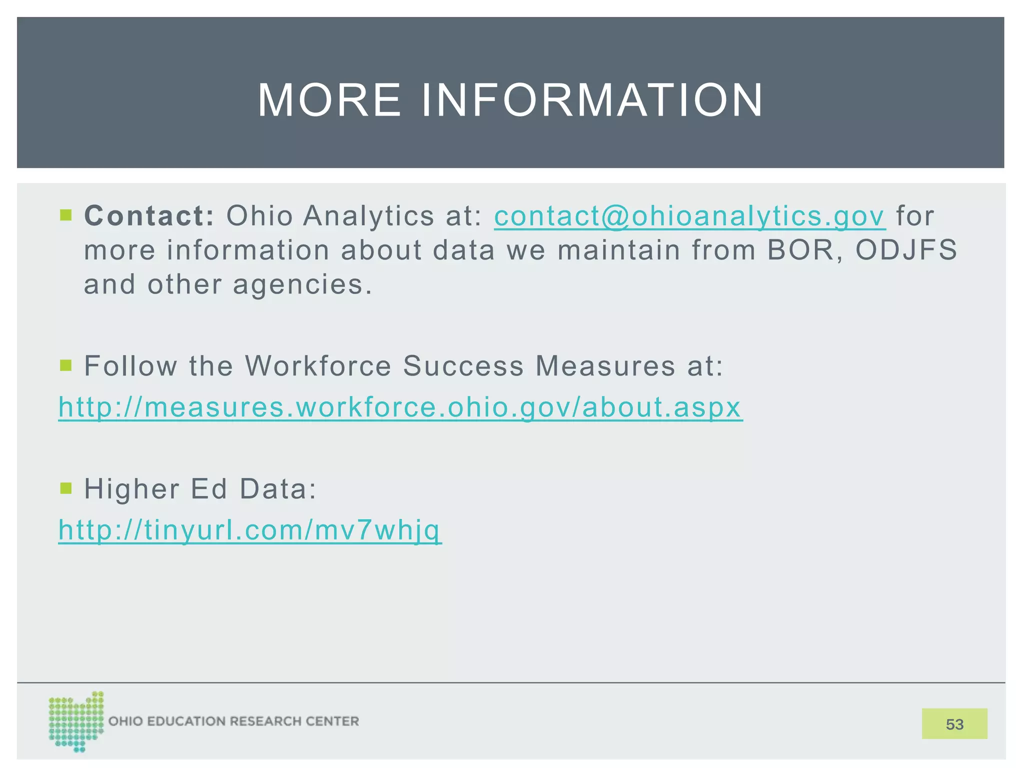  Contact: Ohio Analytics at: contact@ohioanalytics.gov for
more information about data we maintain from BOR, ODJFS
and other agencies.
 Follow the Workforce Success Measures at:
http://measures.workforce.ohio.gov/about.aspx
 Higher Ed Data:
http://tinyurl.com/mv7whjq
53
MORE INFORMATION
 