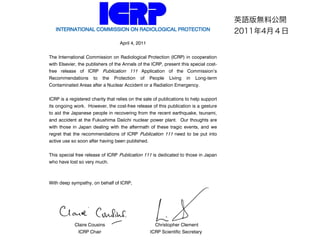 INTERNATIONAL COMMISSION ON RADIOLOGICAL PROTECTION
April 4, 2011
The International Commission on Radiological Protection (ICRP) in cooperation
with Elsevier, the publishers of the Annals of the ICRP, present this special cost-
free release of ICRP Publication 111 Application of the Commissions
Recommendations to the Protection of People Living in Long-term
Contaminated Areas after a Nuclear Accident or a Radiation Emergency.
ICRP is a registered charity that relies on the sale of publications to help support
its ongoing work. However, the cost-free release of this publication is a gesture
to aid the Japanese people in recovering from the recent earthquake, tsunami,
and accident at the Fukushima Daiichi nuclear power plant. Our thoughts are
with those in Japan dealing with the aftermath of these tragic events, and we
regret that the recommendations of ICRP Publication 111 need to be put into
active use so soon after having been published.
This special free release of ICRP Publication 111 is dedicated to those in Japan
who have lost so very much.
With deep sympathy, on behalf of ICRP,
Claire Cousins
ICRP Chair
Christopher Clement
ICRP Scientific Secretary
ӢZoϹ_
20114£
 