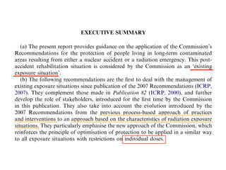 EXECUTIVE SUMMARY
(a) The present report provides guidance on the application of the Commissions
Recommendations for the protection of people living in long-term contaminated
areas resulting from either a nuclear accident or a radiation emergency. This post-
accident rehabilitation situation is considered by the Commission as an existing
exposure situation.
(b) The following recommendations are the ?rst to deal with the management of
existing exposure situations since publication of the 2007 Recommendations (ICRP,
2007). They complement those made in Publication 82 (ICRP, 2000), and further
develop the role of stakeholders, introduced for the ?rst time by the Commission
in this publication. They also take into account the evolution introduced by the
2007 Recommendations from the previous process-based approach of practices
and interventions to an approach based on the characteristics of radiation exposure
situations. They particularly emphasise the new approach of the Commission, which
reinforces the principle of optimisation of protection to be applied in a similar way
to all exposure situations with restrictions on individual doses.
(c) Although developed for managing a speci?c category of existing exposure sit-
uation, many recommendations developed in this report are broadly applicable with
the necessary adaptations to other existing exposure situations like, for example, ra-
don in dwellings and workplaces, naturally occurring radioactive material, or con-
 