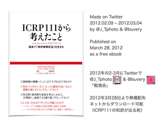 Introduction to
ICRP Publ. 111

J_Tphoto buvery
ͽL
۹H侀oίT
ICRPTv Ԓƪ

򤸤㤢ϤɤäܤˤʤΣ
?`ץhՓ{uȤB
?ꥹܤˤжϤ롣ؤˡԵĤˡ
侀αؤäơɤޤ¤ʮ֤ʤΣ
סߤĤŤˤǡäȤ⾀θߤˤ
?ؤp餹褦ˤ롢äƤʤˣ
?UgĤҪؤ򿼤ơ
?Ĥˡ_ɤǤޤͤ롢äƤʤˣ
ICRP111

uǡF汻״r
Introduction to ICRP Publ. 111
Made on Twitter
2012.02.09 2012.03.04
by @J_Tphoto & @buvery
Published on ?
March 28, 2012 ?
as a free ebook
20122-3¤Twitter?
@J_Tphoto & @buvery ?
㏊᡹
2012328դo䲼
ͥåȤ`ɿ
ICRP111κUǰ
 