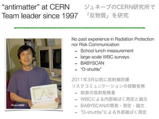 antimatter at CERN
Team leader since 1997
ͩ`֤CERNо
|о
No past experience in Radiation Protection
nor Risk Communication
- School lunch measurement
- large-scale WBC surveys
- BABYSCAN
- D-shuttle
Photo CERN
20113ǰ˷侀o
ꥹߥ˥`νUYԟo
- oʳηܗʖ
- WBCˤڲФyՓ
- BABYSCAN_k?y?Փ
- D-shuttle ˤⲿФy
 