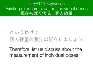 Ȥ櫓?
˾ΜyԒ򤷤ޤ礦
Therefore, let us discuss about the
measurement of individual doses
ICRP111 keywords
Existing exposure situation, individual doses
F汻Ф״r?˾
 