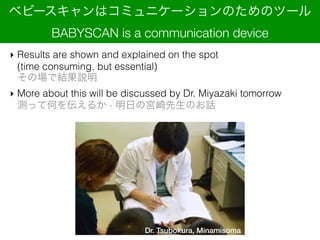 ? Results are shown and explained on the spot ?
(time consuming, but essential)?
ΈǽYh
? More about this will be discussed by Dr. Miyazaki tomorrow?
yäƺΤ򁻤뤫 - դΌmΤԒ
٥ө`ϥߥ˥`ΤΥĩ`?
BABYSCAN is a communication device
Dr. Tsubokura, Minamisoma
 
